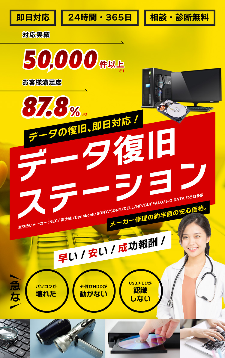 データ復旧実績10,000件 お客様満足度87.8% パソコンが壊れた 外付けHDDが動かない USBメモリが認識しない データの復旧、即日対応！データ復旧ステーション 取扱メーカー：NEC/富士通/Dynabook/SONY/DELL/HP/BUFFALO/I-O DATAなど他多数 メーカー修理の約半額の安心価格。早い！安い！成功報酬！