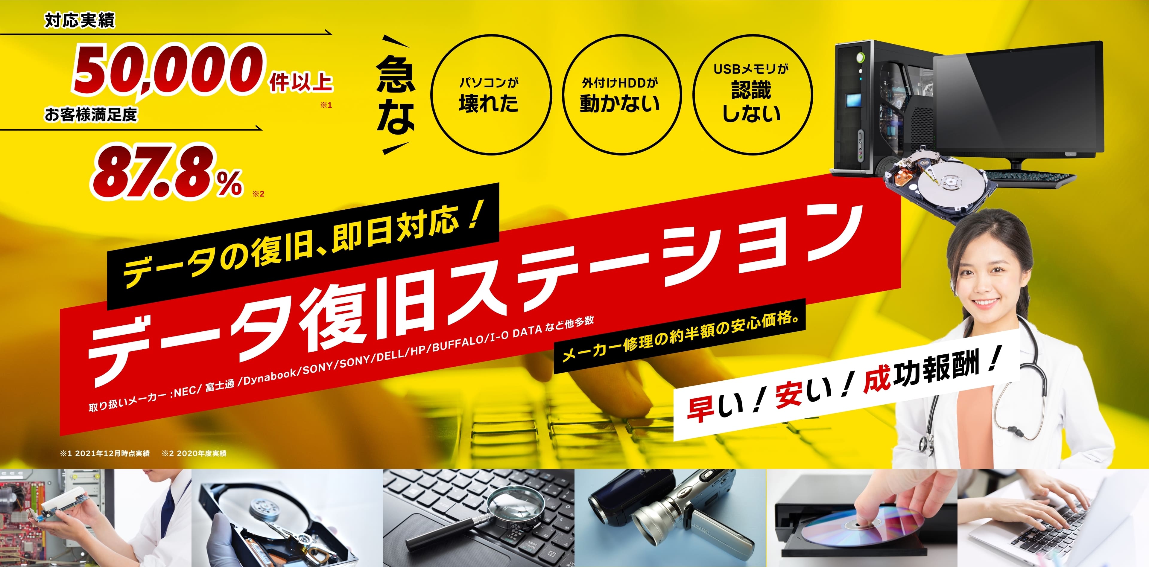 データ復旧実績10,000件 お客様満足度87.8% パソコンが壊れた 外付けHDDが動かない USBメモリが認識しない データの復旧、即日対応！データ復旧ステーション 取扱メーカー：NEC/富士通/Dynabook/SONY/DELL/HP/BUFFALO/I-O DATAなど他多数 メーカー修理の約半額の安心価格。早い！安い！成功報酬！