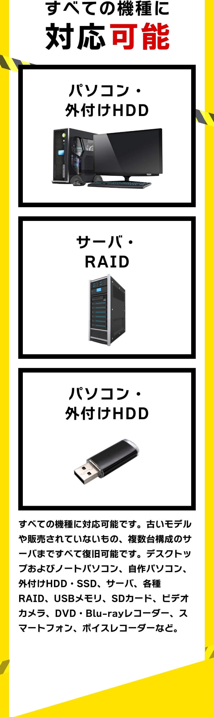 すべての機種に対応可能です。古いモデルや販売されていないもの、複数台構成のサーバまですべて復旧可能です。デスクトップおよびノートパソコン、自作パソコン、外付けHDD・SSD、サーバ、各種RAID、USBメモリ、SDカード、ビデオカメラ、DVD・Blu-rayレコーダー、スマートフォン、ボイスレコーダーなど。すべてのOSに対応可能。Windows・Mac OS・Linux