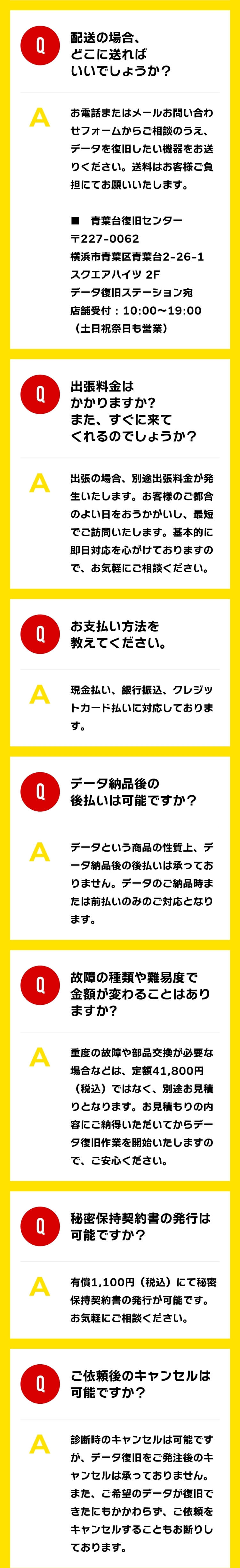 Q：配送の場合、どこに送ればいいでしょうか？ A：お電話またはメールお問い合わせフォームからご相談のうえ、データを復旧したい機器をお送りください。送料はお客様ご負担にてお願いいたします。■青葉台修理センター 〒227-0062 横浜市青葉区青葉台2-26-1 スクエアハイツ 2F データ復旧ステーション宛 店舗受付 : 10:00～19:00（土日祝祭日も営業） Q：出張料金はかかりますか?また、すぐに来てくれるのでしょうか？ A：出張の場合、別途出張料金が発生いたします。お客様のご都合のよい日をおうかがいし、最短でご訪問いたします。基本的に即日対応を心がけておりますので、お気軽にご相談ください。 Q：お支払い方法を教えてください。 A：現金払い、銀行振込、クレジットカード払いに対応しております。 Q：データ納品後の後払いは可能ですか？ A：データという商品の性質上、データ納品後の後払いは承っておりません。データのご納品時または前払いのみのご対応となります。 Q：故障の種類や難易度で金額が変わることはありますか? A：重度の故障や部品交換が必要な場合などは、定額41,800円（税込）ではなく、別途お見積りとなります。お見積もりの内容にご納得いただいてからデータ復旧作業を開始いたしますので、ご安心ください。 Q：秘密保持契約書の発行は可能ですか？ A：有償1,100円（税込）にて秘密保持契約書の発行が可能です。お気軽にご相談ください。 Q：ご依頼後のキャンセルは可能ですか？ A：診断時のキャンセルは可能ですが、データ復旧をご発注後のキャンセルは承っておりません。また、ご希望のデータが復旧できたにもかかわらず、ご依頼をキャンセルすることもお断りしております。